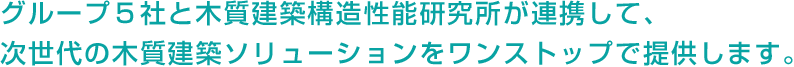 グループ5社と木質建築構造性能研究所が連携して、次世代の木質建築ソリューションをワンストップで提供します。