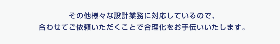 その他様々な設計業務に対応しているので、合わせてご依頼いただくことで合理化をお手伝いします。