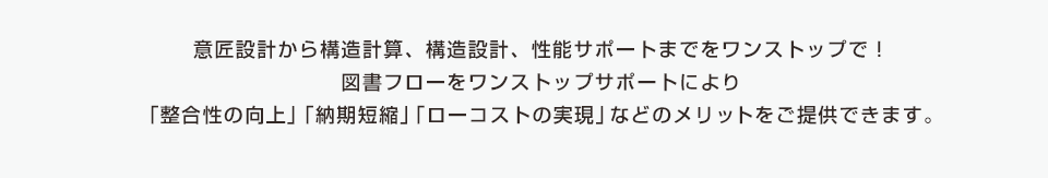 意匠設計から構造計算、構造設計、性能サポートまでをワンストップで！図書フローを一元化することで「整合性の向上」「納期短縮」「ローコストの実現」などのメリットもご提供できます。