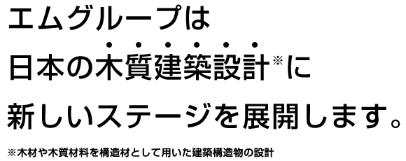 エムグループは日本の木質建築設計※に新しいステージを展開します。※木材や木質材料を構造材として用いた建築構造物の設計