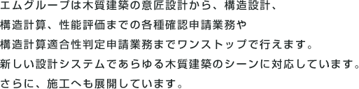 エムグループは木質建築の意匠設計から、構造設計、構造計算、性能評価までの各種確認申請業務や構造計算適合性判定申請業務までワンストップで行えます。新しい設計システムであらゆる木質建築のシーンに対応しています。さらに、施工へも展開しています。