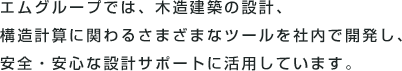 エムグループでは、木造建築の設計、構造計算に関わるさまざまなツールを社内で開発し、安全・安心な設計サポートに活用しています。